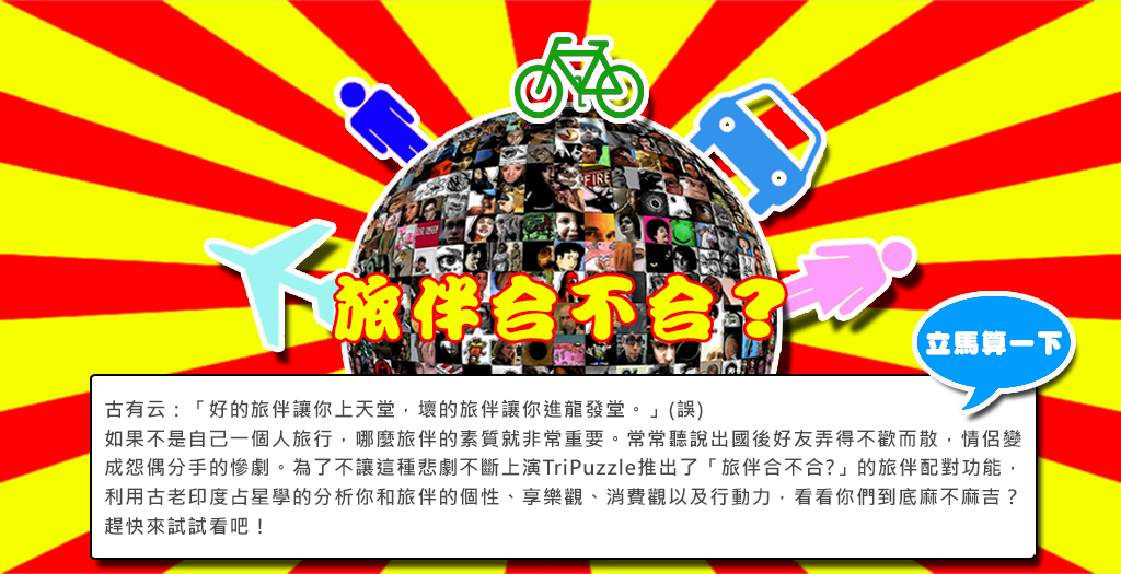 古有云：「好的旅伴讓你上天堂，壞的旅伴讓你進龍發堂。」(誤) 如果不是自己一個人旅行，哪麼旅伴的素質就非常重要。常常聽說出國後好友弄得不歡而散，情侶變成怨偶分手的慘劇。為了不讓這種悲劇不斷上演TriPuzzle推出了「旅伴合不合?」的旅伴配對功能，利用古老印度占星學的分析你和旅伴的個性、享樂觀、消費觀以及行動力，看看你們到底麻不麻吉？趕快來試試看吧！